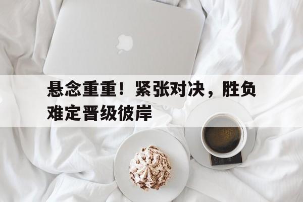 悬念重重!紧张对决,胜负难定晋级彼岸的简单介绍 悬念重重!紧张对决,胜负难定晋级彼岸的简单介绍