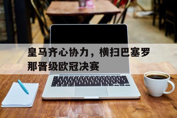皇马齐心协力,横扫巴塞罗那晋级欧冠决赛的简单介绍 皇马齐心协力,横扫巴塞罗那晋级欧冠决赛的简单介绍